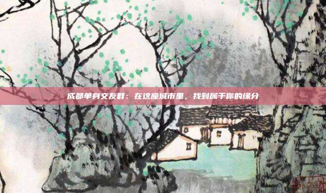 成都单身交友群：在这座城市里，找到属于你的缘分