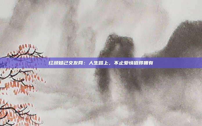 红颜知己交友网：人生路上，不止爱情值得拥有