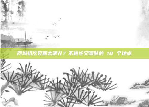 同城初次见面去哪儿？不尴尬又暧昧的 10 个地点