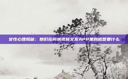 女性心理揭秘：她们在同城视频交友APP里到底想要什么