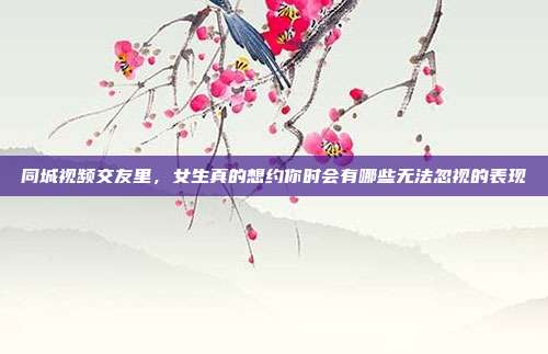 同城视频交友里，女生真的想约你时会有哪些无法忽视的表现