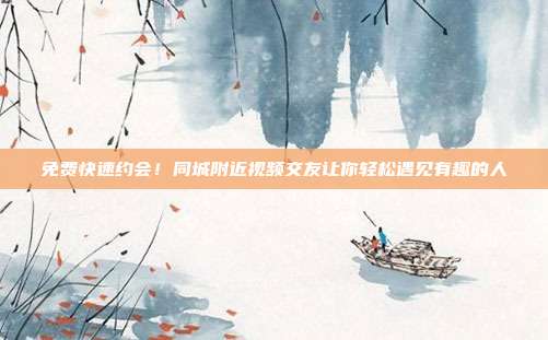 免费快速约会！同城附近视频交友让你轻松遇见有趣的人