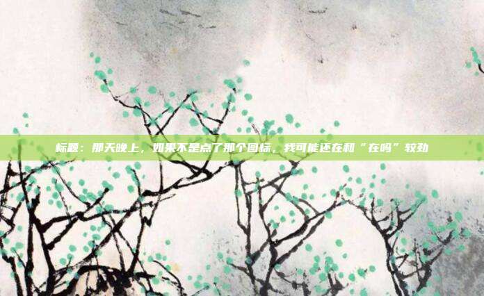 标题：那天晚上，如果不是点了那个图标，我可能还在和“在吗”较劲