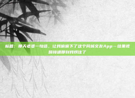 标题：那天老婆一句话，让我偷偷下了这个同城交友App…结果视频接通那刻我愣住了