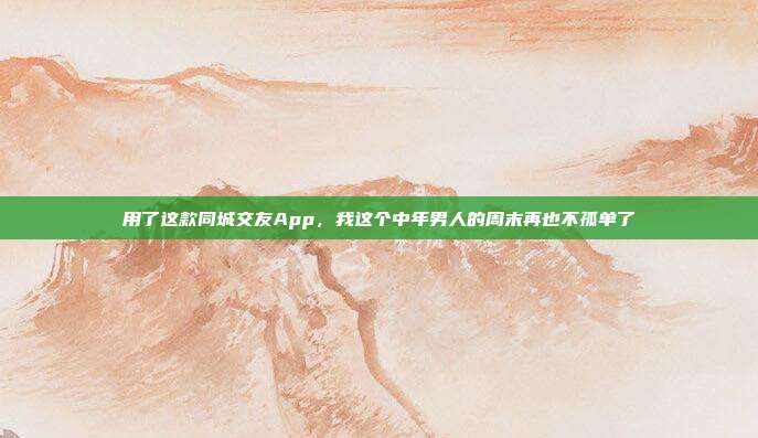 用了这款同城交友App，我这个中年男人的周末再也不孤单了