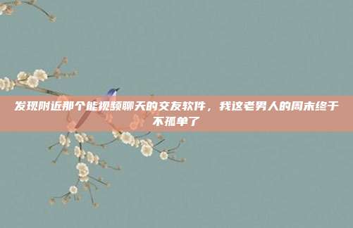 发现附近那个能视频聊天的交友软件，我这老男人的周末终于不孤单了