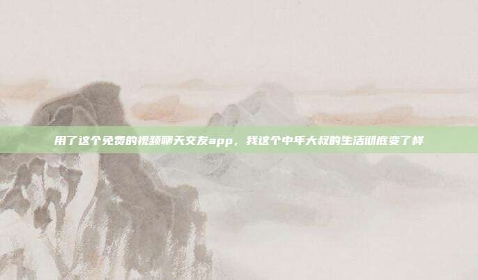 用了这个免费的视频聊天交友app，我这个中年大叔的生活彻底变了样
