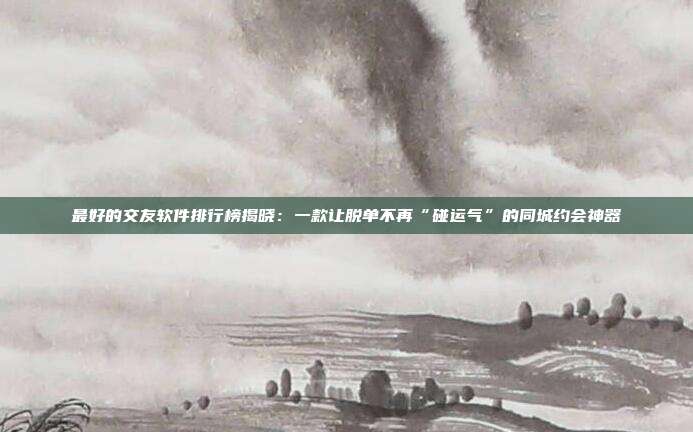 最好的交友软件排行榜揭晓：一款让脱单不再“碰运气”的同城约会神器