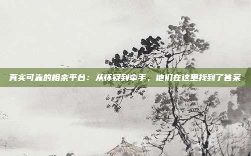 真实可靠的相亲平台：从怀疑到牵手，他们在这里找到了答案