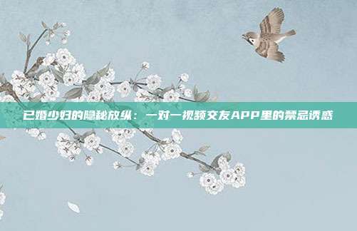 已婚少妇的隐秘放纵：一对一视频交友APP里的禁忌诱惑