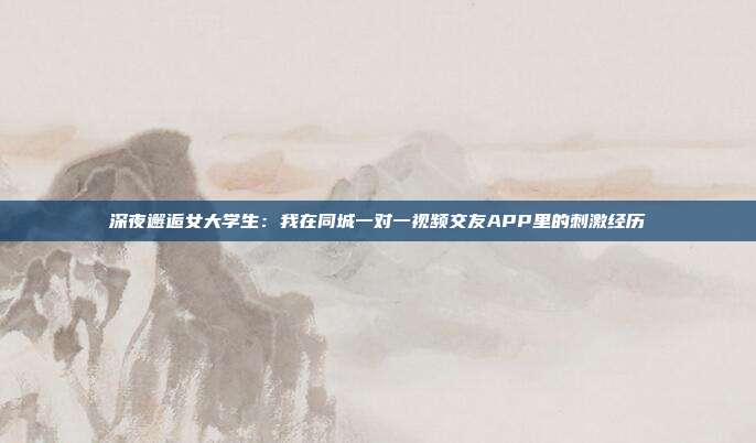 深夜邂逅女大学生：我在同城一对一视频交友APP里的刺激经历