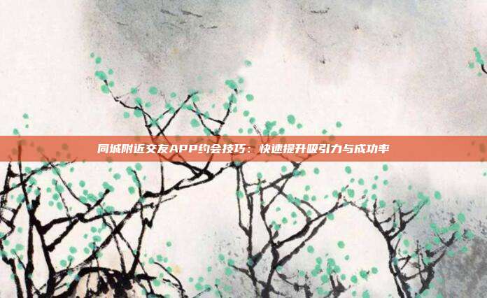同城附近交友APP约会技巧：快速提升吸引力与成功率