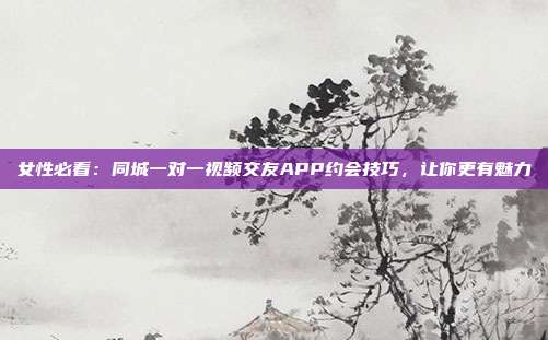 女性必看：同城一对一视频交友APP约会技巧，让你更有魅力