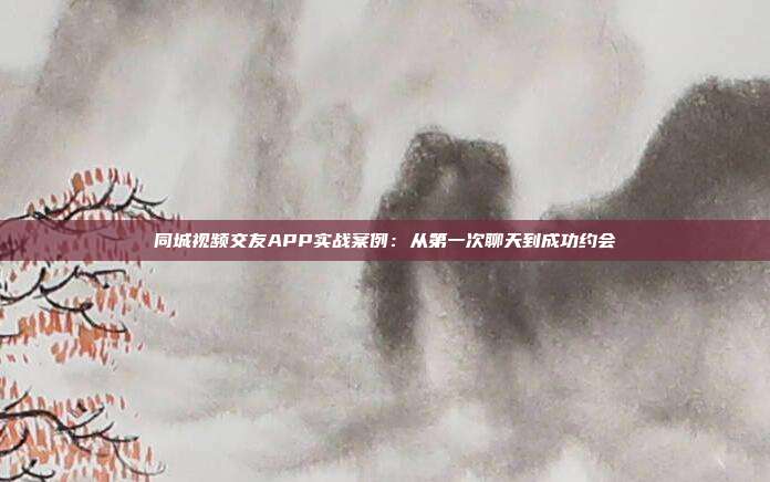 同城视频交友APP实战案例：从第一次聊天到成功约会
