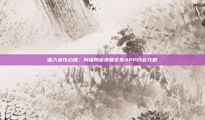 深入女性心理：同城附近视频交友APP约会攻略